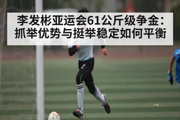 李发彬亚运会61公斤级争金:抓举优势与挺举稳定如何平衡